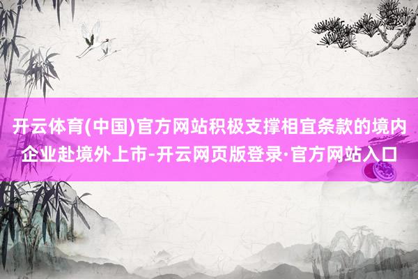 开云体育(中国)官方网站积极支撑相宜条款的境内企业赴境外上市-开云网页版登录·官方网站入口