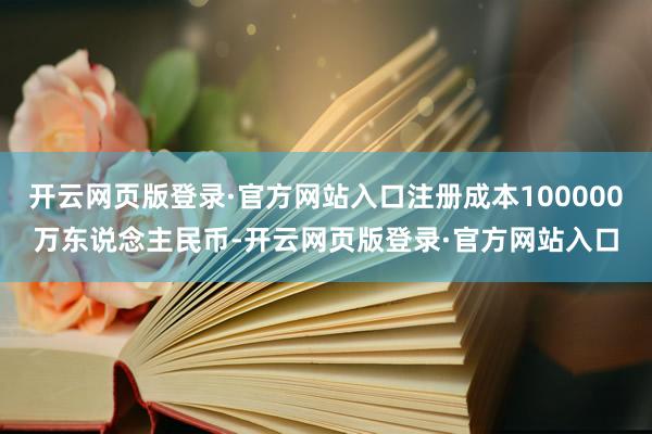 开云网页版登录·官方网站入口注册成本100000万东说念主民币-开云网页版登录·官方网站入口