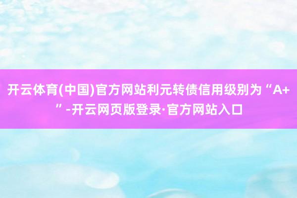 开云体育(中国)官方网站利元转债信用级别为“A+”-开云网页版登录·官方网站入口