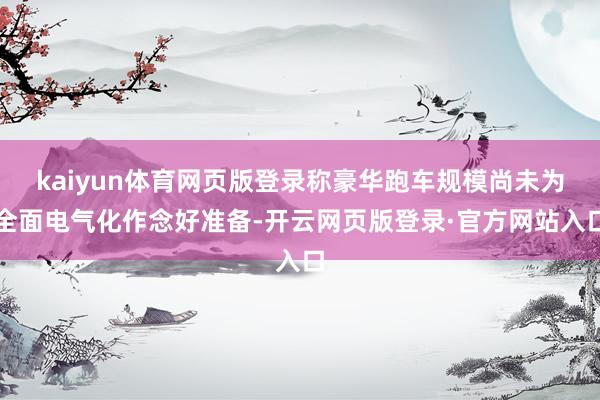 kaiyun体育网页版登录称豪华跑车规模尚未为全面电气化作念好准备-开云网页版登录·官方网站入口