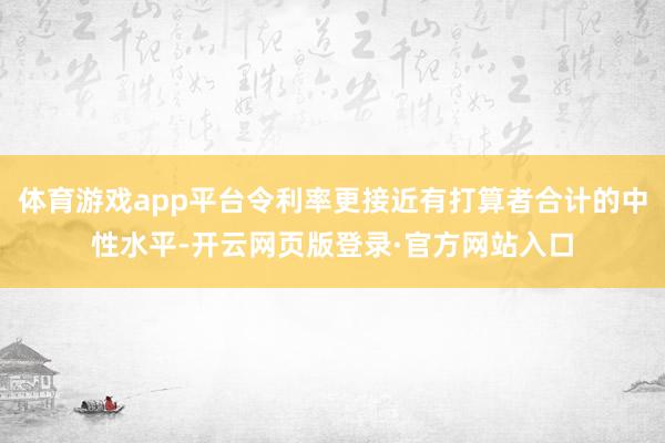体育游戏app平台令利率更接近有打算者合计的中性水平-开云网页版登录·官方网站入口