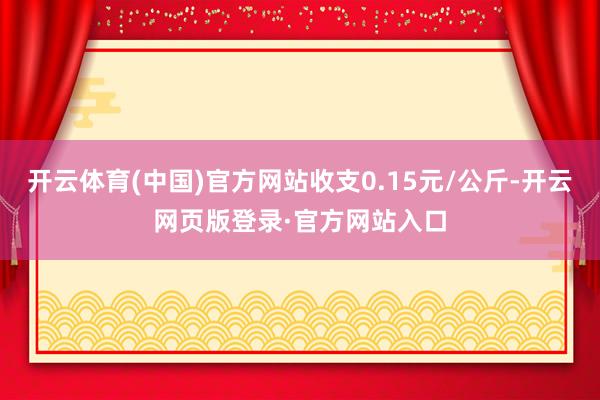开云体育(中国)官方网站收支0.15元/公斤-开云网页版登录·官方网站入口