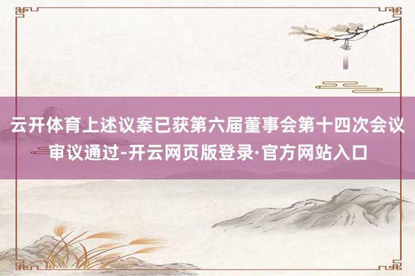云开体育上述议案已获第六届董事会第十四次会议审议通过-开云网页版登录·官方网站入口