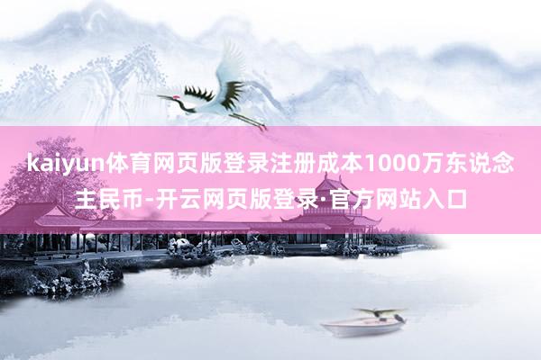 kaiyun体育网页版登录注册成本1000万东说念主民币-开云网页版登录·官方网站入口