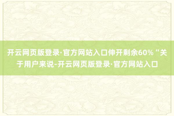 开云网页版登录·官方网站入口伸开剩余60%“关于用户来说-开云网页版登录·官方网站入口