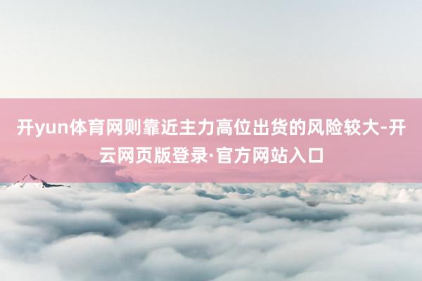 开yun体育网则靠近主力高位出货的风险较大-开云网页版登录·官方网站入口