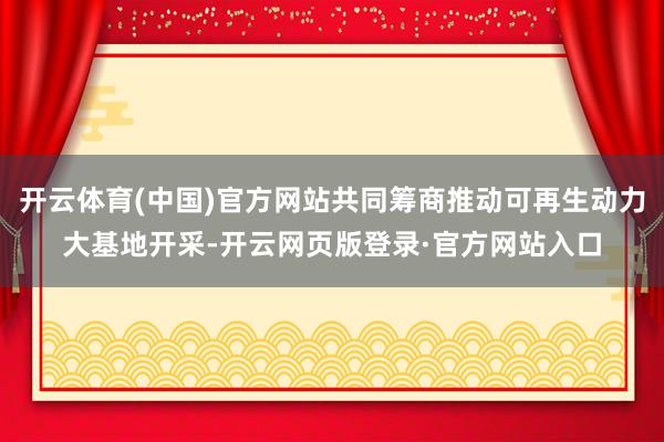 开云体育(中国)官方网站共同筹商推动可再生动力大基地开采-开云网页版登录·官方网站入口