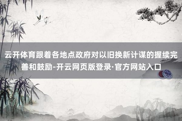 云开体育跟着各地点政府对以旧换新计谋的握续完善和鼓励-开云网页版登录·官方网站入口
