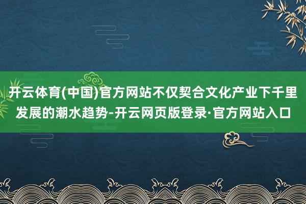 开云体育(中国)官方网站不仅契合文化产业下千里发展的潮水趋势-开云网页版登录·官方网站入口