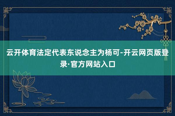 云开体育法定代表东说念主为杨可-开云网页版登录·官方网站入口