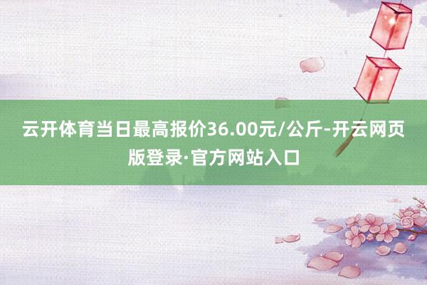 云开体育当日最高报价36.00元/公斤-开云网页版登录·官方网站入口