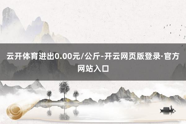 云开体育进出0.00元/公斤-开云网页版登录·官方网站入口
