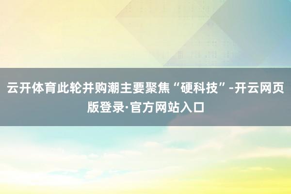 云开体育此轮并购潮主要聚焦“硬科技”-开云网页版登录·官方网站入口