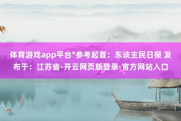 体育游戏app平台*参考起首：东谈主民日报 发布于：江苏省-开云网页版登录·官方网站入口