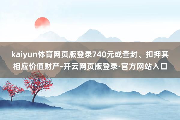 kaiyun体育网页版登录740元或查封、扣押其相应价值财产-开云网页版登录·官方网站入口