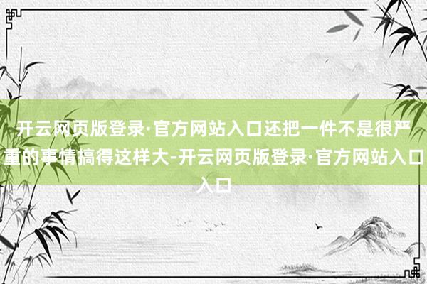 开云网页版登录·官方网站入口还把一件不是很严重的事情搞得这样大-开云网页版登录·官方网站入口