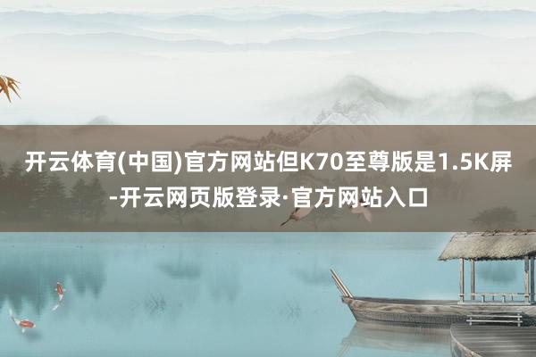 开云体育(中国)官方网站但K70至尊版是1.5K屏-开云网页版登录·官方网站入口