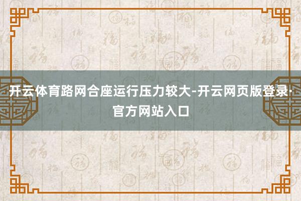 开云体育路网合座运行压力较大-开云网页版登录·官方网站入口