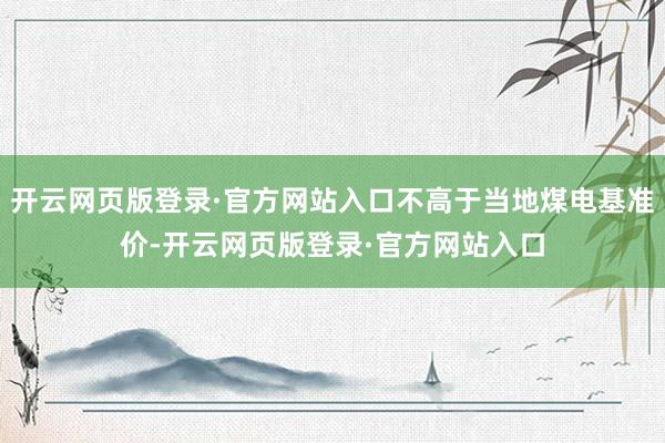 开云网页版登录·官方网站入口不高于当地煤电基准价-开云网页版登录·官方网站入口