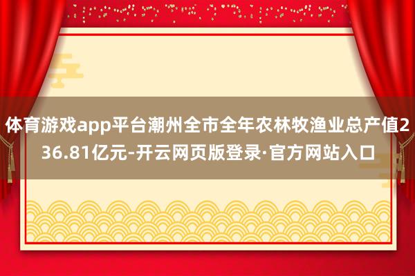 体育游戏app平台潮州全市全年农林牧渔业总产值236.81亿元-开云网页版登录·官方网站入口