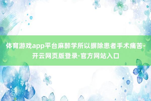 体育游戏app平台麻醉学所以摒除患者手术痛苦-开云网页版登录·官方网站入口